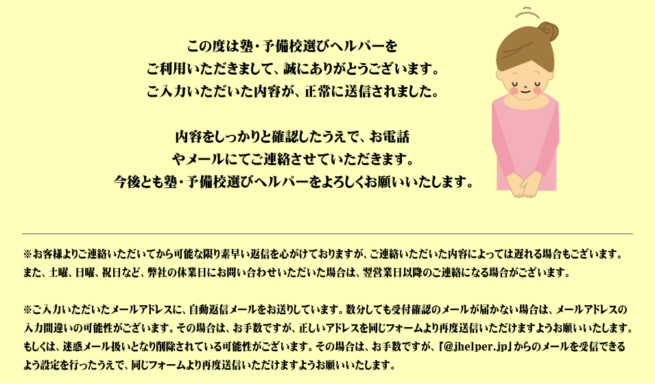 この度は塾・予備校選びヘルパーをご利用いただきまして、誠にありがとうございます。ご入力いただいた内容が、正常に送信されました。内容をしっかりと確認したうえで、お電話やメールにてご連絡させていただきます。今後とも塾・予備校選びヘルパーをよろしくお願いいたします。