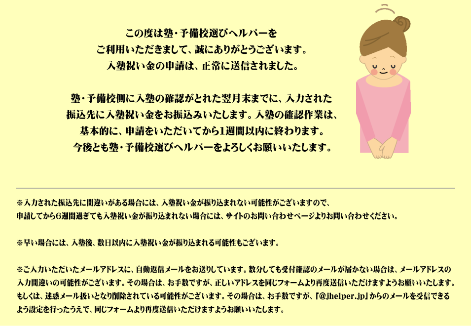 この度は塾・予備校選びヘルパーをご利用いただきまして、誠にありがとうございます。入塾祝い金の申請は、正常に送信されました。塾・予備校側に入塾の確認がとれた翌月末までに、入力された振込先に入塾祝い金をお振込みいたします。入塾の確認作業は、基本的に、申請をいただいてから１週間以内に終わります。今後とも塾・予備校選びヘルパーをよろしくお願いいたします。